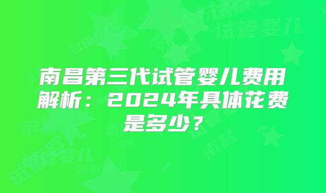 南昌第三代试管婴儿费用解析：2024年具体花费是多少？