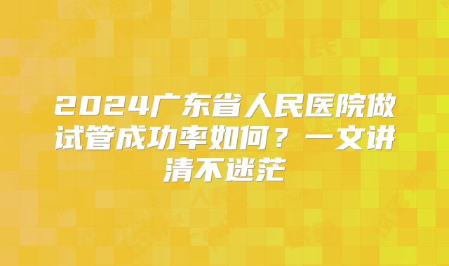 2024广东省人民医院做试管成功率如何？一文讲清不迷茫