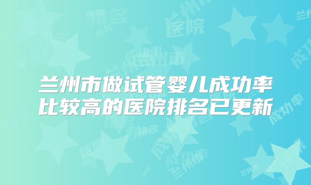 兰州市做试管婴儿成功率比较高的医院排名已更新
