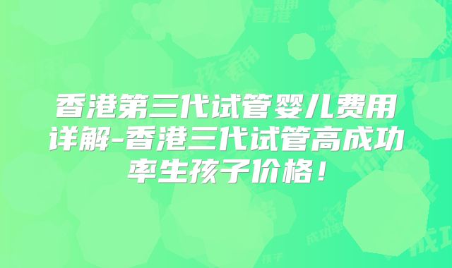 香港第三代试管婴儿费用详解-香港三代试管高成功率生孩子价格！