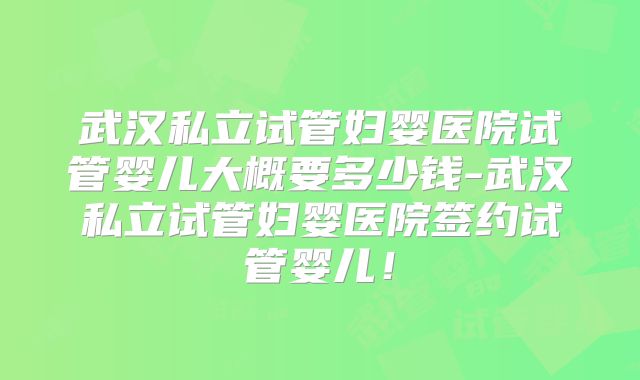 武汉私立试管妇婴医院试管婴儿大概要多少钱-武汉私立试管妇婴医院签约试管婴儿!