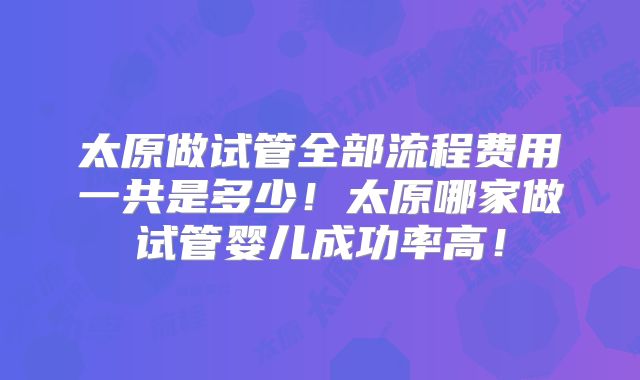 太原做试管全部流程费用一共是多少！太原哪家做试管婴儿成功率高！