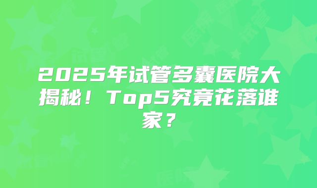 2025年试管多囊医院大揭秘！Top5究竟花落谁家？