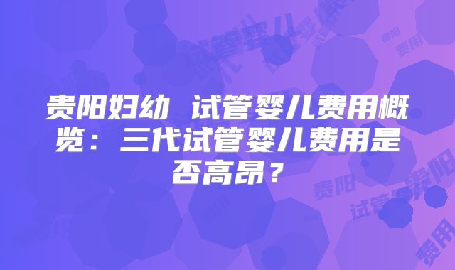 贵阳妇幼 试管婴儿费用概览:三代试管婴儿费用是否高昂?