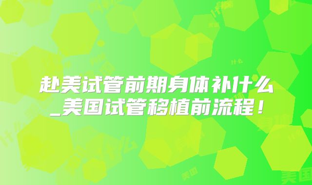 赴美试管前期身体补什么_美国试管移植前流程！
