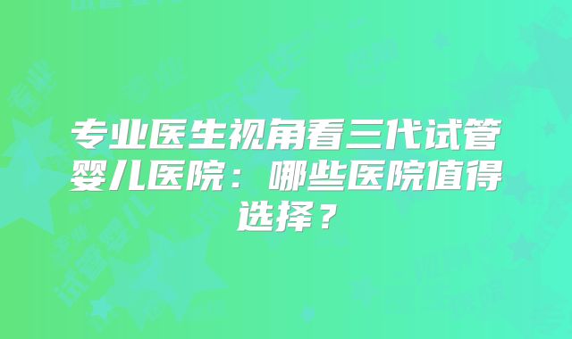 专业医生视角看三代试管婴儿医院：哪些医院值得选择？
