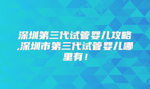 深圳第三代试管婴儿攻略,深圳市第三代试管婴儿哪里有!