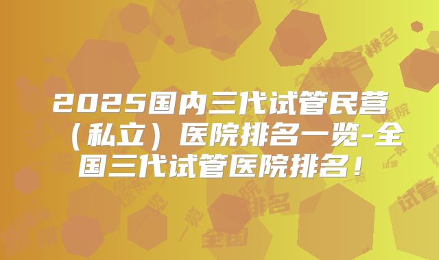 2025国内三代试管民营(私立)医院排名一览-全国三代试管医院排名!