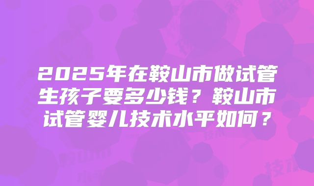 2025年在鞍山市做试管生孩子要多少钱？鞍山市试管婴儿技术水平如何？
