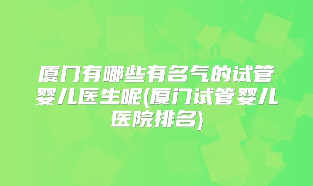 厦门有哪些有名气的试管婴儿医生呢(厦门试管婴儿医院排名)