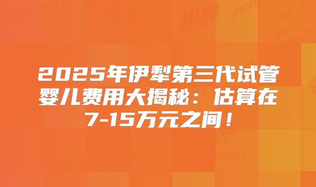 2025年伊犁第三代试管婴儿费用大揭秘:估算在7-15万元之间!