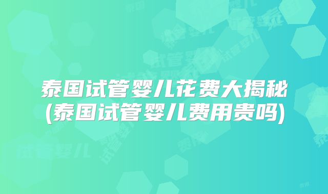 泰国试管婴儿花费大揭秘(泰国试管婴儿费用贵吗)