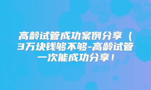 高龄试管成功案例分享(3万块钱够不够-高龄试管一次能成功分享!