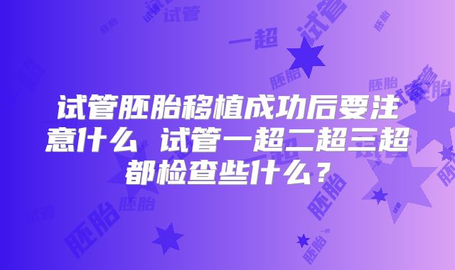 试管胚胎移植成功后要注意什么 试管一超二超三超都检查些什么?