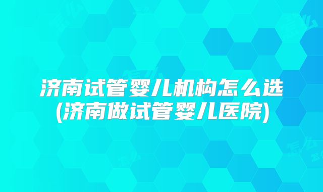 济南试管婴儿机构怎么选(济南做试管婴儿医院)