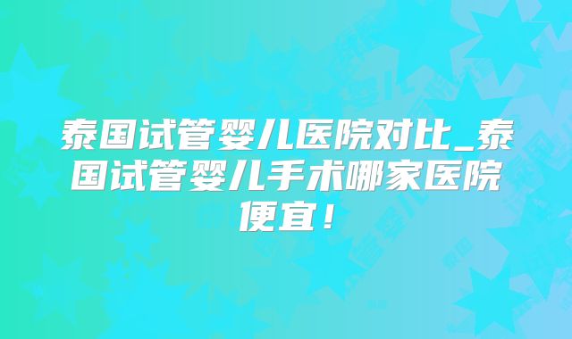 泰国试管婴儿医院对比_泰国试管婴儿手术哪家医院便宜！
