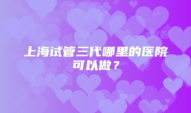 上海试管三代哪里的医院可以做?