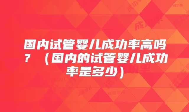 国内试管婴儿成功率高吗?(国内的试管婴儿成功率是多少)