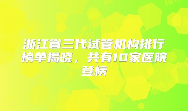 浙江省三代试管机构排行榜单揭晓，共有10家医院登榜