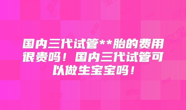 国内三代试管**胎的费用很贵吗!国内三代试管可以做生宝宝吗!