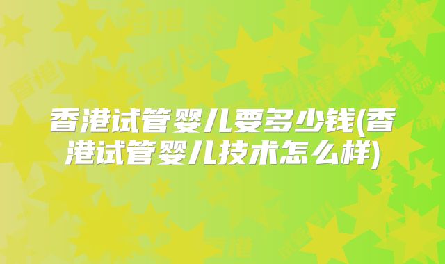 香港试管婴儿要多少钱(香港试管婴儿技术怎么样)