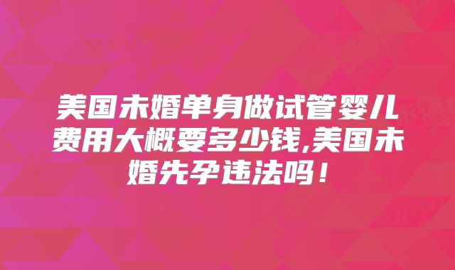 美国未婚单身做试管婴儿费用大概要多少钱,美国未婚先孕违法吗！