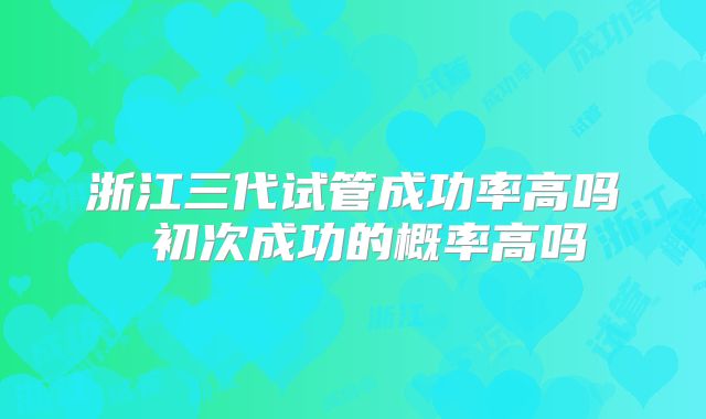 浙江三代试管成功率高吗 初次成功的概率高吗