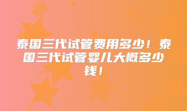 泰国三代试管费用多少！泰国三代试管婴儿大概多少钱！
