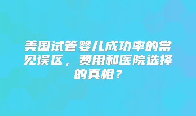 美国试管婴儿成功率的常见误区，费用和医院选择的真相？