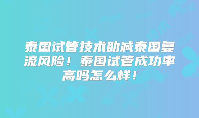 泰国试管技术助减泰国复流风险！泰国试管成功率高吗怎么样！