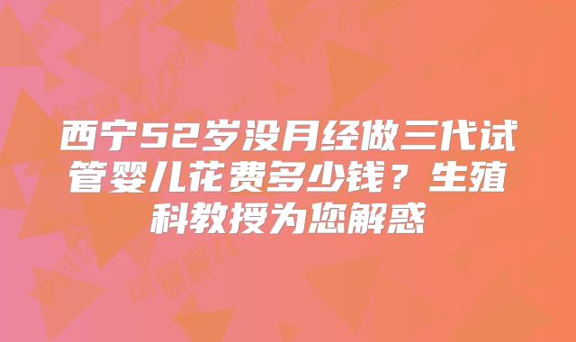 西宁52岁没月经做三代试管婴儿花费多少钱?生殖科教授为您解惑