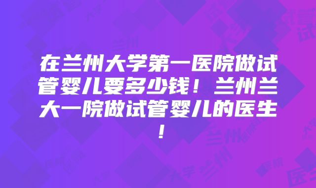 在兰州大学第一医院做试管婴儿要多少钱！兰州兰大一院做试管婴儿的医生！