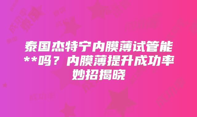 泰国杰特宁内膜薄试管能**吗?内膜薄提升成功率妙招揭晓