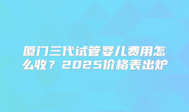 厦门三代试管婴儿费用怎么收？2025价格表出炉