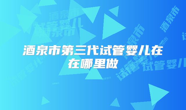酒泉市第三代试管婴儿在在哪里做
