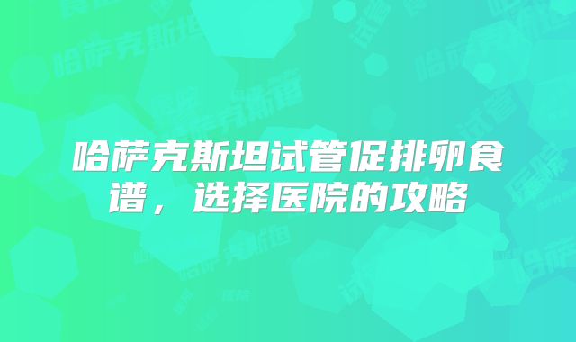 哈萨克斯坦试管促排卵食谱，选择医院的攻略