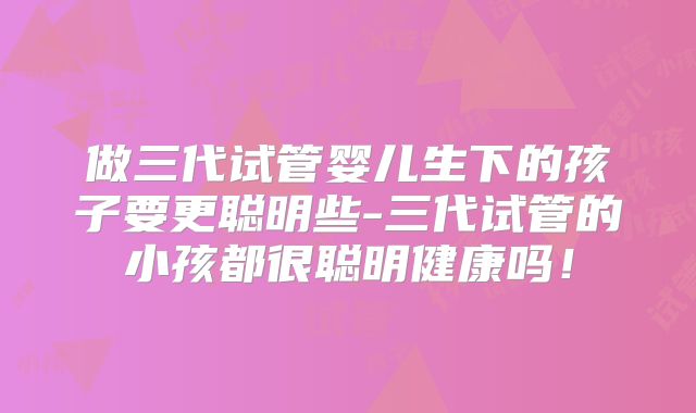 做三代试管婴儿生下的孩子要更聪明些-三代试管的小孩都很聪明健康吗！