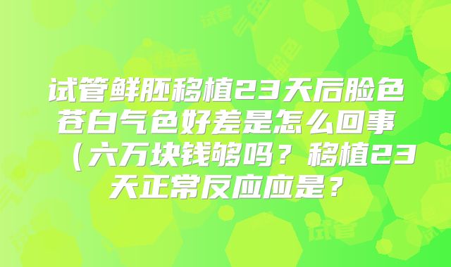 试管鲜胚移植23天后脸色苍白气色好差是怎么回事（六万块钱够吗？移植23天正常反应应是？