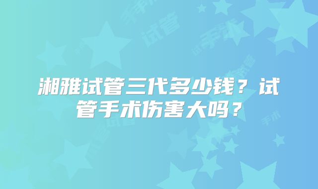 湘雅试管三代多少钱?试管手术伤害大吗?