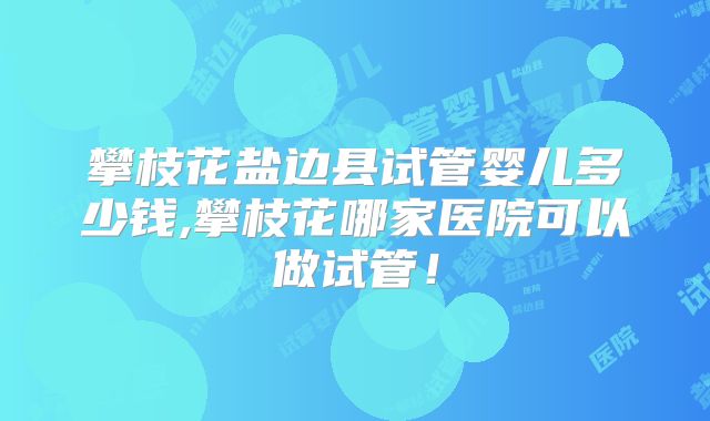 攀枝花盐边县试管婴儿多少钱,攀枝花哪家医院可以做试管！