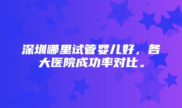 深圳哪里试管婴儿好,各大医院成功率对比。
