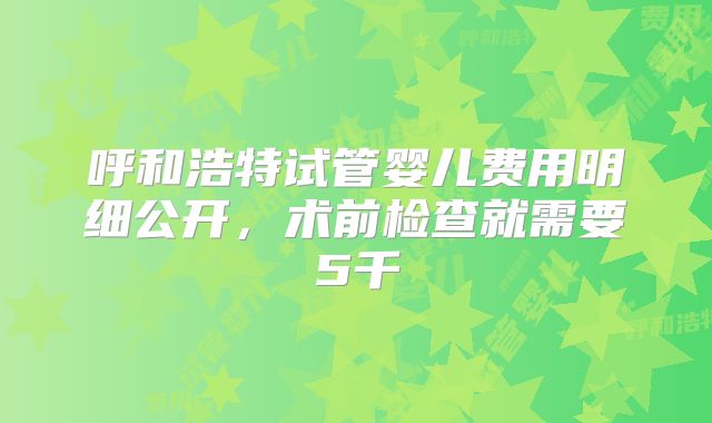 呼和浩特试管婴儿费用明细公开，术前检查就需要5千