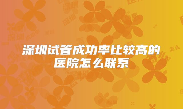 深圳试管成功率比较高的医院怎么联系