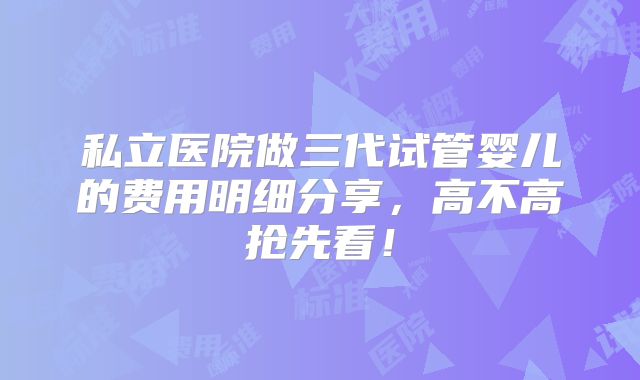 私立医院做三代试管婴儿的费用明细分享，高不高抢先看！