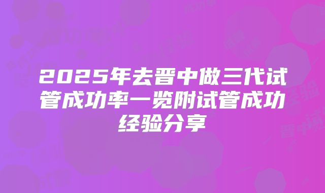 2025年去晋中做三代试管成功率一览附试管成功经验分享