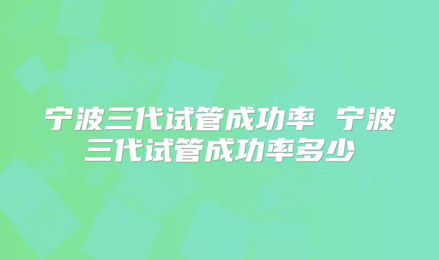 宁波三代试管成功率 宁波三代试管成功率多少