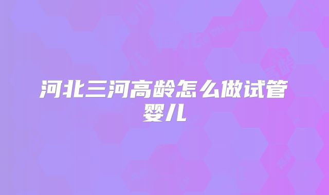河北三河高龄怎么做试管婴儿
