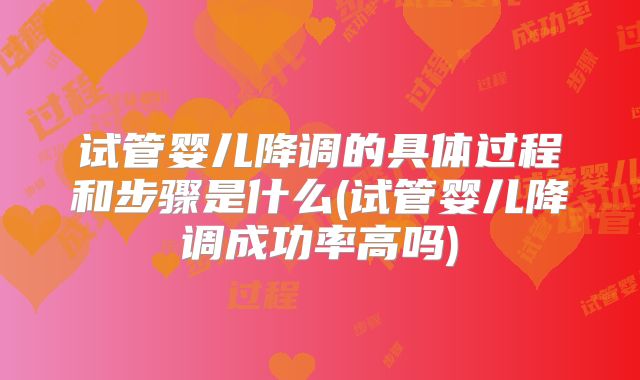 试管婴儿降调的具体过程和步骤是什么(试管婴儿降调成功率高吗)