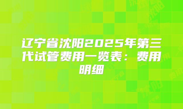 辽宁省沈阳2025年第三代试管费用一览表:费用明细
