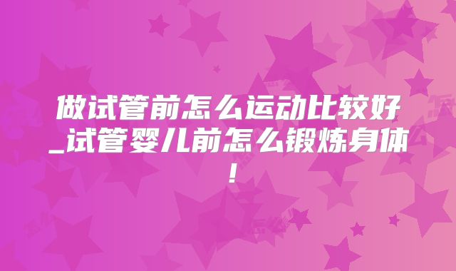 做试管前怎么运动比较好_试管婴儿前怎么锻炼身体！